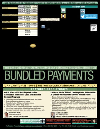 PRSRT STD
U.S. Postage
PAID
Gallery
World Congress
500 West Cummings Park, Suite 5200
Woburn, MA 01801
HL16004
Venue:
Hilton Atlanta Airport
1031 Virginia Ave.
Atlanta, GA 30354
P: 404-767-9000
Room Rate: $149
Cut-off date: 1/8/16
Register Now!
WEBSITE
WorldCongress.com/
Bundled
E-MAIL
wcreg@
worldcongress.com
PHONE
800-767-9499
781-939-2400 outside the U.S.
Follow us on Twitter:
@wrldhealthcare
Please visit the conference website for
information to receive this special rate.
Registration Fee: Register By
10/30/2015
Register By
12/18/2015
Register By
1/27/2016Standard
Conference $ 1695.00 $ 1995.00 $ 2295.00
Conference + 1 Workshop $ 1895.00 $ 2195.00 $ 2495.00
Workshop Only $ 500.00
hospitals  health systems
Conference $ 595.00 $ 895.00 $ 1195.00
Conference + 1 Workshop $ 795.00 $ 1095.00 $ 1395.00
Workshop Only $ 500.00
health plans
Conference $ 995.00 $ 1295.00 $ 1595.00
Conference + 1 Workshop $ 1195.00 $ 1495.00 $ 1795.00
Workshop Only $ 500.00
webcast
Main Conference Only $ 995.00
Webcast + Flash Drive $ 1094.00
Webcast Archive on Flash
Drive (Main Conference Only) $ 995.00
Fee for conference includes welcome coffee, reception, refreshments, and web-
based conference documentation available pre- and post-event, accessible through
password-protected website. Checks in U.S. funds drawn from U.S. bank payable to:
WC Research Inc. No personal checks accepted. Verification may be required for rate
approvals. Please contact us should you have any special needs.
SPECIAL TEAM DISCOUNTS: Your organization may send
ONE executive FREE for every three delegates registered.
All registrations must be made at the same time to qualify.
To register your team, contact us at 800-767-9499.
Participant Substitution and Cancellations: Your registration may
be transferred to a member of your organization up to 24 hours in advance of the
conference. Cancellations received in writing on or before 30 days prior to the start
of the event will be refunded, less a $395 administrative charge. No refunds will
be made after this date; however, the registration fee less the $395 administrative
charge can be credited to another World Congress conference if you register within
6 months from the date of this conference. In case of conference cancellation,
World Congress’ liability is limited to refund of the conference registration fee only.
World Congress reserves the right to alter this program without prior notice.
Satisfaction guaranteed: World Congress stands behind the quality of its
conferences. If you are not satisfied with the quality of the conference, a credit will
be awarded towards a comparable World Congress conference of your choice.
Best Value
f e at u r e d c a s e s t u d i e s :
Oncology Case Study: Improve Patient
Satisfaction and Reduce Costs with Bundled
Payment Programs
•	 Establish benchmarks for evaluating episode-based care models
•	Streamline the claims management process
•	Reduce the burden of the pre-authorization process
•	 Engage providers in the re-design of care
•	 Examine how patient satisfaction with providers and payers changed
pre- and post-implementation of the bundled payment program
•	Understand how episode-based care models impact the revenue cycle
	Constantine Mantz
Chief Medical Officer
21st Century Oncology, Inc.
CHF Case Study: Address Challenges and Opportunities
in Episode-Based Care for Chronic Disease States
•	Discuss challenges in defining episodes of care
•	Review the continuum of care for CHF patients to understand the areas of high
cost and how these differ from traditional bundled payment models
•	Identify opportunities to partner with SNFs, palliative care, and outpatient clinics
•	 Explore the unique challenges of post-acute care management for chronic disease
state populations
•	Review how outcomes in the bundled program compare to the traditional fee-for-service
•	 Establish patient optimization criteria for assigning patients to a bundle and
evaluating comorbidities
	Scott Campbell, EdD
BPCI-CHF Project Lead
Centura Penrose-St. Francis Health Services
Co-located with:
telehealth and Remote
patient monitoring summit
The Care Coordination and Technology Congress 4th AnnualThe Care Coordination and Technology Congress 4th Annual
D e v e l o p i n g S u c c e ss f u l S t r a t e g i e s f o r i m p l e m e n t i n g
a n d s u s t a i n i n g a R e m o t e M o n i t o r i n g P r o g r a m
J a n u a r y 2 7 - 2 8 , 2 0 1 6 • H i l t o n A t l a n t a A i r p o r t • a t l a n t a , g a
To Register, Please Visit www.worldcongress.com/bundled • Phone: 800-767-9499 • Fax: 781-939-2543 • Email: wcreg@worldcongress.com
J a n u a r y 2 7 - 2 8 , 2 0 1 6 • H i l t o n A t l a n t a A i r p o r t • A t l a n t a , G A
ACO Population Health
Management Summit
The Care Coordination and Technology Congress 2nd Annual
Develop Successful Episode-Based Payment Strategies through Post-Acute Care Partnerships and Enhanced Physician Engagement
J a n u a r y 2 7 - 2 8 , 2 0 1 6 | H i lt o n At l a n ta A i rp o r t | At l a n ta , G A
bundledpayments
The Care Coordination and Technology Congress inaugural summit on
Use Promo Code “Brochure” when registering for an additional $100 Savings
HospitalReadmissionssummit
T h e C a r e C o o r d i n at i o n a n d T e c h n o l o g y C o n g r e s s 7 t h A n n u a l
Identify At-Risk Patients and Engage Providers Across the Care Continuum
to Improve Outcomes and Reduce Costs
J a n u a r y 2 7 - 2 8 , 2 0 1 6 • H i l t o n At l a n t a A i r p o r t • At l a n t a , GA
 