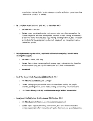 organization, clerical duties for the classroom teacher and other instructors, data
collection on students as needed.
• St. Louis Park Public Schools. April 2013 to December 2013
o Job Title: Para Educator
o Duties: create a positive learning environment, take over classrooms when the
teacher steps out, behavior management ,monitor student testing, maintenance
of behavior plans, clerical duties, copy making, assisting with IEPs, data collection
as needed, charting, progress reports, small group pull-out instruction, hygiene
cares when needed
• Motley Crews Heavy Metal Grill, September 2013 to present (only if needed while
visiting Minneapolis)
o Job Title: Cashier, food prep
o Duties: Take orders, give guests food, provide good customer service, have fun,
assist with food prep, set-up and break down truck after shifts or events
o As needed.
• Rock The Cause 501c3, November 2013 to March 2014
o Job Title: Assistant to CEO/ PR Manager
o Duties: calling upon prospective artists for interviews, running the google
calendar, sending emails, social media posting, coordinating volunteer events
o CEO: Scott Herold, Cities 97, a Clear Channel major market radio station
• Long Beach Unified School District, August 2014 to June 2015
o Job Title: Substitute Teacher, special education supplement
o Duties: create a positive learning environment, take over classrooms as the
temporary acting teacher, instruction of regular classroom and special education
 