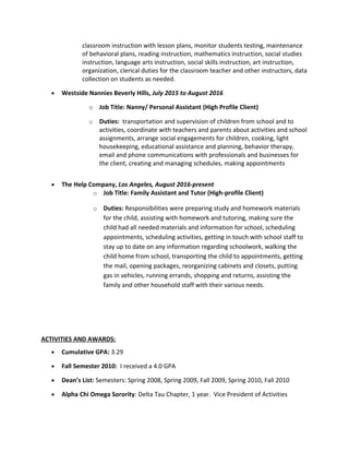classroom instruction with lesson plans, monitor students testing, maintenance
of behavioral plans, reading instruction, mathematics instruction, social studies
instruction, language arts instruction, social skills instruction, art instruction,
organization, clerical duties for the classroom teacher and other instructors, data
collection on students as needed.
• Westside Nannies Beverly Hills, July 2015 to August 2016
o Job Title: Nanny/ Personal Assistant (High Profile Client)
o Duties: transportation and supervision of children from school and to
activities, coordinate with teachers and parents about activities and school
assignments, arrange social engagements for children, cooking, light
housekeeping, educational assistance and planning, behavior therapy,
email and phone communications with professionals and businesses for
the client, creating and managing schedules, making appointments
• The Help Company, Los Angeles, August 2016-present
o Job Title: Family Assistant and Tutor (High-profile Client)
o Duties: Responsibilities were preparing study and homework materials
for the child, assisting with homework and tutoring, making sure the
child had all needed materials and information for school, scheduling
appointments, scheduling activities, getting in touch with school staff to
stay up to date on any information regarding schoolwork, walking the
child home from school, transporting the child to appointments, getting
the mail, opening packages, reorganizing cabinets and closets, putting
gas in vehicles, running errands, shopping and returns, assisting the
family and other household staff with their various needs.
ACTIVITIES AND AWARDS:
• Cumulative GPA: 3.29
• Fall Semester 2010: I received a 4.0 GPA
• Dean’s List: Semesters: Spring 2008, Spring 2009, Fall 2009, Spring 2010, Fall 2010
• Alpha Chi Omega Sorority: Delta Tau Chapter, 1 year. Vice President of Activities
 