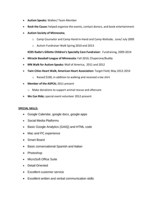 • Autism Speaks: Walker/ Team Member
• Rock the Cause: helped organize the events, contact donors, and book entertainment
• Autism Society of Minnesota;
o Camp Counselor and Camp Hand-In-Hand and Camp Wahode, June/ July 2009
o Autism Fundraiser Walk Spring 2010 and 2013
KS95 Radio’s Gillette Children’s Specialty Care Fundraiser: Fundraising, 2009-2014
• Miracle Baseball League of Minnesota: Fall 2010, Chaperone/Buddy
• MN Walk for Autism Speaks: Mall of America, 2011 and 2012
• Twin Cities Heart Walk; American Heart Association: Target Field; May 2012-2014
o Raised $100, in addition to walking and received a tee shirt
• Member of the ASPCA; 2011-present
o Make donations to support animal rescue and aftercare
• We Can Ride; special event volunteer 2012-present
SPECIAL SKILLS:
• Google Calendar, google docs, google apps
• Social Media Platforms
• Basic Google Analytics (GAIQ) and HTML code
• Mac and PC experience
• Smart Board
• Basic conversational Spanish and Italian
• Photoshop
• MicroSoft Office Suite
• Detail Oriented
• Excellent customer service
• Excellent written and verbal communication skills
 
