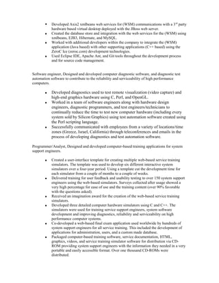  Developed Axis2 xmlbeans web services for (WSM) communications with a 3rd
party
hardware based virtual desktop deployed with the JBoss web server.
 Created the database store and integration with the web services for the (WSM) using
xmlbeans, EJB3, Hibernate, and MySQL.
 Worked with additional developers within the company to integrate the (WSM)
application (Java based) with other supporting applications (C++ based) using the
ZeroC Ice (zeroc.com) development technologies.
 Used Eclipse IDE, Apache Ant, and Git tools throughout the development process
and for source code management.
Software engineer, Designed and developed computer diagnostic software, and diagnostic test
automation software to contribute to the reliability and serviceability of high performance
computers.
 Developed diagnostics used to test remote visualization (video capture) and
high-end graphics hardware using C, Perl, and OpenGL.
 Worked in a team of software engineers along with hardware design
engineers, diagnostic programmers, and test engineers/technicians to
continually reduce the time to test new computer hardware (including every
system sold by Silicon Graphics) using test automation software created using
the Perl scripting language.
 Successfully communicated with employees from a variety of locations/time
zones (Greece, Israel, California) through teleconferences and emails in the
process of developing diagnostics and test automation software.
Programmer/Analyst, Designed and developed computer-based training applications for system
support engineers.
 Created a user-interface template for creating multiple web-based service training
simulators. The template was used to develop six different interactive system
simulators over a four-year period. Using a template cut the development time for
each simulator from a couple of months to a couple of weeks.
 Delivered training for user feedback and usability testing to over 150 system support
engineers using the web-based simulators. Surveys collected after usage showed a
very high percentage for ease of use and the training content (over 90% favorable
with the questions asked).
 Received an imagination award for the creation of the web-based service training
simulators.
 Developed three detailed computer hardware simulators using C and C++. The
simulators were used for training service support engineers, system software
development and improving diagnostics, reliability and serviceability on high
performance computer systems.
 Co-developed a web-based final exam application used worldwide by hundreds of
system support engineers for all service training. This included the development of
applications for administration, users, and a custom made database.
 Packaged computer-based training software, service documentation, HTML,
graphics, videos, and service training simulator software for distribution via CD-
ROM providing system support engineers with the information they needed in a very
portable and easily accessible format. Over one thousand CD-ROMs were
distributed.
 