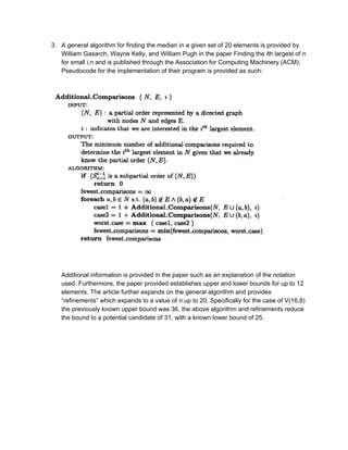 3. A general algorithm for finding the median in a given set of 20 elements is provided by 
William Gasarch, Wayne Kelly, and William Pugh in the paper Finding the ​i​th largest of ​n 
for small ​i,n​ and is published through the Association for Computing Machinery (ACM). 
Pseudocode for the implementation of their program is provided as such: 
 
 
 
Additional information is provided in the paper such as an explanation of the notation 
used. Furthermore, the paper provided establishes upper and lower bounds for up to 12 
elements. The article further expands on the general algorithm and provides 
“refinements” which expands to a value of ​n​ up to 20. Specifically for the case of V(16,8) 
the previously known upper bound was 36, the above algorithm and refinements reduce 
the bound to a potential candidate of 31, with a known lower bound of 25.  
 