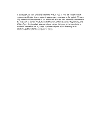  
In conclusion, we were unable to determine V(16,8) = 29 or even 30. The amount of 
resources and limited time as students was surely a hinderance to the project. We were 
only able to confirm to the best of our abilities the work set forth previously by leaders in 
the field such as Donald Knuth, Kenneth Oksanen, William Gasarch, Wayne Kelly, and 
William Pugh. Additionally if we were to have made a discovery of that magnitude, to 
state with confidence that V(16,8) = 29, then surely that would be worthy of an 
academic, published and peer reviewed paper.  
 