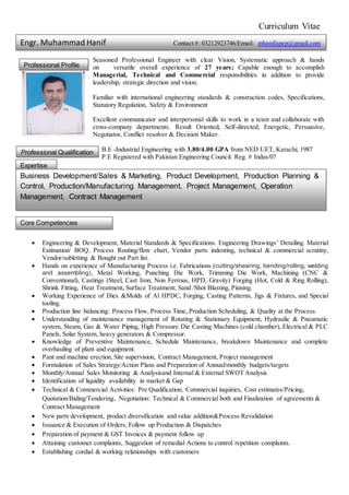 Curriculum Vitae
Seasoned Professional Engineer with clear Vision, Systematic approach & hands
on versatile overall experience of 27 years; Capable enough to accomplish
Managerial, Technical and Commercial responsibilities in addition to provide
leadership, strategic direction and vision.
Familiar with international engineering standards & construction codes, Specifications,
Statutory Regulation, Safety & Environment
Excellent communicator and interpersonal skills to work in a team and collaborate with
cross-company departments. Result Oriented, Self-directed, Energetic, Persuasive,
Negotiator, Conflict resolver & Decision Maker.
B.E -Industrial Engineering with 3.80/4.00 GPA from NED UET, Karachi; 1987
P.E Registered with Pakistan Engineering Council. Reg. # Indus/07
 Engineering & Development, Material Standards & Specifications. Engineering Drawings’ Detailing. Material
Estimation/ BOQ, Process Routing/flow chart, Vendor parts indenting, technical & commercial scrutiny,
Vendor/subletting & Bought out Part list.
 Hands on experience of Manufacturing Process i.e. Fabrications (cutting/shearing, bending/rolling, welding
and assembling), Metal Working, Punching Die Work, Trimming Die Work, Machining (CNC &
Conventional), Castings (Steel, Cast Iron, Non Ferrous, HPD, Gravity) Forging (Hot, Cold & Ring Rolling),
Shrink Fitting, Heat Treatment, Surface Treatment; Sand /Shot Blasting, Pinning.
 Working Experience of Dies &Molds of Al HPDC, Forging, Casting Patterns, Jigs & Fixtures, and Special
tooling.
 Production line balancing: Process Flow, Process Time, Production Scheduling, & Quality at the Process.
 Understanding of maintenance management of Rotating & Stationary Equipment, Hydraulic & Pneumatic
system, Steam, Gas & Water Piping, High Pressure Die Casting Machines (cold chamber), Electrical & PLC
Panels, Solar System, heavy generators & Compressor.
 Knowledge of Preventive Maintenance, Schedule Maintenance, breakdown Maintenance and complete
overhauling of plant and equipment.
 Pant and machine erection, Site supervision, Contract Management, Project management
 Formulation of Sales Strategy/Action Plans and Preparation of Annual/monthly budgets/targets
 Monthly/Annual Sales Monitoring & Analysisand Internal & External SWOT Analysis
 Identification of liquidity availability in market & Gap
 Technical & Commercial Activities: Pre Qualification, Commercial inquiries, Cost estimates/Pricing,
Quotation/Biding/Tendering, Negotiation: Technical & Commercial both and Finalization of agreements &
Contract Management
 New parts development, product diversification and value addition&Process Revalidation
 Issuance & Execution of Orders, Follow up Production & Dispatches
 Preparation of payment & GST Invoices & payment follow up
 Attaining customer complaints, Suggestion of remedial Actions to control repetition complaints.
 Establishing cordial & working relationships with customers
Professional Profile
Professional Qualification
Expertise
Business Development/Sales & Marketing, Product Development, Production Planning &
Control, Production/Manufacturing Management, Project Management, Operation
Management, Contract Management
Core Competencies
Engr. Muhammad Hanif Contact #: 03212923746/Email: mhanifapep@gmail.com
 