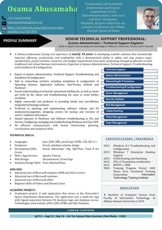 • A vibrant professional, having rich experience of nearly 10 years in developing scalable solutions that dramatically
improves efficiency, productivity, and profitability with a demonstrated ability to define and map project scope,
specifications, project timeline, resources, and budget requirements from point of planning through production in both
traditional and virtual business environments. Expertise in System Administration, Technical Support, Troubleshooting
and Installation & Configuration
• Expert in System Administration, Technical Support, Troubleshooting and
Installation & Configuration
• Deft in networking activities including installation & configuration of
Operating Systems, Application Software, Anti-Viruses, Outlook and
Hardware
• Sound understanding of technical/ operational bottlenecks, as well as issues
put forth by the clients and troubleshooting the same to avoid further
escalation
• Highly resourceful and proficient in providing timely and cost-effective
integrated technology solutions
• Proficient in planning and implementing software rollouts and OS
deployments/upgrades; designing servers for backup and recovery of
server / database information
• Gained exposure in Hardware and Software troubleshooting in PCs and
Servers; Configuring, managing and troubleshooting Windows and Cisco VPN
• An effective communicator with honed relationship, planning,
coordination and analytical skills
TECHNICAL SKILLS:
• Languages: Java, J2EE, XML, JavaScript, HTML, CSS, OO, C++
• Databases: Oracle, database schema design
• Development IDEs: Oracle JDeveloper 10g, SQL*Plus, Toad 8 for
Oracle
• Web / App-Servers: Apache Tomcat
• Web Design: Dreamweaver, Front Page
• Analysis/Design Skills: Visio, Rational Rose
ADD-ONS:
• Advanced user of Microsoft windows 2008 and 2012 servers
• Advanced user of Microsoft windows
• Advanced user of Microsoft office
• Beginner skills of Fedora and Ubuntu Linux
ACADEMIC PROJECT:
• Graduation project: A web application that serves as the University's
Sports Department Reservations. The application was a multi-tier app
with logical separation between UI, business logic and database access.
Technologies used include: JAVA, J2EE, HTML and SQL Database.
CAREER CONTOUR
Jul’12 – Aug’14 / Sep’14 – Oct’16: Injazat Data Systems (Abu Dhabi – UAE)
Osama Abusamaha
+971506959890
osamasamaha@gmail.com
http://ae.linkedin.com/pub/osama-abu-
samaha/1a/7ab/834
“A dedicated, self-motivated
professional, aspiring for
assignments across
Telecommunications, Semi Govt.
and Govt. Companies,
Hospitals, Airports industries, etc.
Location Preference: Abu Dhabi,
Sharjah, Ajman & Dubai
SENIOR TECHNICAL SUPPORT PROFESSIONAL:
System Administrator / Technical Support Engineer
Holds in-depth understanding and knowledge in VMware’s, Networks, Servers and IT Security
PROFILE SUMMARY
EDUCATION
 Bachelor of Computer Science from
Faculty of Information Technology, Al
Ahliyya Amman University in 2010
CERTIFICATIONS /TRAININGS
2014 Windows 8.1 Troubleshooting and
Configuration
2013 Windows 7 Enterprise Desktop
Support
2013 CCNA Routing and Switching
2013 ITIL v3 Foundation certification
2012 MCITP v. 2008
2004 Training Program Period 1400
Hours (A+), Vocational Training
Corporation Information
Technology Training Institute
 