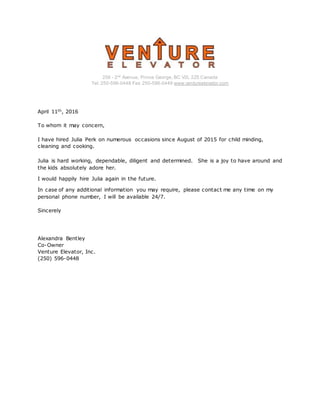 256 - 2nd
Avenue, Prince George, BC V2L 2Z5 Canada
Tel: 250-596-0448 Fax: 250-596-0449 www.ventureelevator.com
April 11th, 2016
To whom it may concern,
I have hired Julia Perk on numerous occasions since August of 2015 for child minding,
cleaning and cooking.
Julia is hard working, dependable, diligent and determined. She is a joy to have around and
the kids absolutely adore her.
I would happily hire Julia again in the future.
In case of any additional information you may require, please contact me any time on my
personal phone number, I will be available 24/7.
Sincerely
Alexandra Bentley
Co-Owner
Venture Elevator, Inc.
(250) 596-0448
 