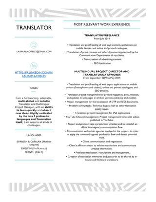 TRANSLATOR
LAURA.PLA.COBLES@GMAIL.COM
HTTPS://FR.LINKEDIN.COM/IN/
LAURAPLACOBLES
SKILLS
I am a hardworking, adaptable,
multi-skilled and reliable
Translator and Multilingual
Project Manager, with an ability
to learn quickly and absorb
new ideas. Highly motivated
by the love I profess to
languages and Translation
itself, I am open to all kinds of
challenges.
LANGUAGES
SPANISH & CATALAN (Mother
tongues)
ENGLISH (Proficiency)
FRENCH (DALF)
MOST RELEVANT WORK EXPERIENCE
TRANSLATOR/FREELANCE
From July 2014
• Translation and proofreading of web page content, applications on
mobile devices, and online and printed catalogues.
• Translation of press releases and other documents generated by the
Communication Departments of my clients.
• Transcreation of advertising content.
• SEO localization.
MULTILINGUAL PROJECT DIRECTOR AND
TRANSLATOR/DATAWORDS
From September 2009 to May 2014
• Translation and proofreading of web pages, applications on mobile
devices (Smartphones and tablets), online and printed catalogues, and
SEO projects.
• Translation project management for printed magazines, press releases,
and updates in web pages in all their versions (desktop and mobile).
• Project management for the localization of DTP and SEO documents.
• Problem solving tasks: Technical bugs as well as other translation
quality issues.
• Translation project management for iPad applications.
• YouTube Channel management: Project management to localize videos
published in YouTube.
• Project analysis to create a production schedule and to establish an
official inter-agency communication flow.
• Communication with other agencies involved in the projects in order
to apply the commonly agreed production flow and detect potential
risks.
• Client communication and negotiation.
• Client's affiliate contact to validate translations and communicate
project information.
• Freelance translators’ recruitment and management.
• Creation of translation memories and glossaries to be shared by in-
house and freelance translators.
 