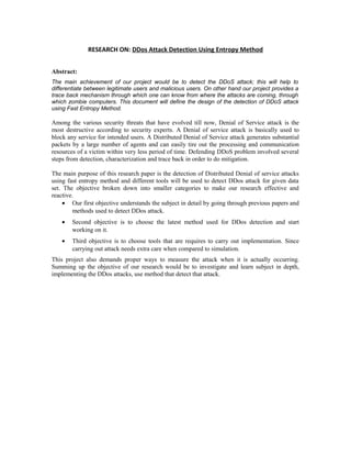 RESEARCH ON: DDos Attack Detection Using Entropy Method
Abstract:
The main achievement of our project would be to detect the DDoS attack; this will help to
differentiate between legitimate users and malicious users. On other hand our project provides a
trace back mechanism through which one can know from where the attacks are coming, through
which zombie computers. This document will define the design of the detection of DDoS attack
using Fast Entropy Method.
Among the various security threats that have evolved till now, Denial of Service attack is the
most destructive according to security experts. A Denial of service attack is basically used to
block any service for intended users. A Distributed Denial of Service attack generates substantial
packets by a large number of agents and can easily tire out the processing and communication
resources of a victim within very less period of time. Defending DDoS problem involved several
steps from detection, characterization and trace back in order to do mitigation.
The main purpose of this research paper is the detection of Distributed Denial of service attacks
using fast entropy method and different tools will be used to detect DDos attack for given data
set. The objective broken down into smaller categories to make our research effective and
reactive.
• Our first objective understands the subject in detail by going through previous papers and
methods used to detect DDos attack.
• Second objective is to choose the latest method used for DDos detection and start
working on it.
• Third objective is to choose tools that are requires to carry out implementation. Since
carrying out attack needs extra care when compared to simulation.
This project also demands proper ways to measure the attack when it is actually occurring.
Summing up the objective of our research would be to investigate and learn subject in depth,
implementing the DDos attacks, use method that detect that attack.
 