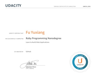 UDACITY CERTIFIES THAT
HAS SUCCESSFULLY COMPLETED
VERIFIED CERTIFICATE OF COMPLETION
L
EARN THINK D
O
EST 2011
Sebastian Thrun
CEO, Udacity
JUNE 16, 2016
Fu Yuxiang
Ruby Programming Nanodegree
Learn to Build Web Applications
CO-CREATED BY GitHub
 