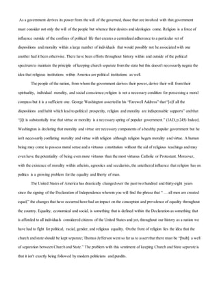 As a government derives its power from the will of the governed, those that are involved with that government
must consider not only the will of the people but whence their desires and ideologies come. Religion is a force of
influence outside of the confines of political life that creates a centralized adherence to a particular set of
dispositions and morality within a large number of individuals that would possibly not be associated with one
another had it been otherwise. There have been efforts throughout history within and outside of the political
spectrum to maintain the principle of keeping church separate from the state but this doesn't necessarily negate the
idea that religious institutions within America are political institutions as well.
The people of the nation, from whom the government derives their power, derive their will from their
spirituality, individual morality, and social conscience; religion is not a necessary condition for possessing a moral
compass but it is a sufficient one. George Washington asserted in his “Farewell Address” that “[o]f all the
dispositions and habit which lead to political prosperity, religion and morality are indispensable supports” and that
“[i]t is substantially true that virtue or morality is a necessary spring of popular government.” (IAD,p.245) Indeed,
Washington is declaring that morality and virtue are necessary components of a healthy popular government but he
isn't necessarily conflating morality and virtue with religion although religion begets morality and virtue. A human
being may come to possess moral sense and a virtuous constitution without the aid of religious teachings and may
even have the potentiality of being even more virtuous than the most virtuous Catholic or Protestant. Moreover,
with the existence of morality within atheists, agnostics and secularists, the untethered influence that religion has on
politics is a growing problem for the equality and liberty of man.
The United States of America has drastically changed over the past two hundred and thirty-eight years
since the signing of the Declaration of Independence wherein you will find the phrase that “ … all men are created
equal;” the changes that have occurred have had an impact on the conception and prevalence of equality throughout
the country. Equality, economical and social, is something that is defined within the Declaration as something that
is afforded to all individuals considered citizens of the United States and yet, throughout our history as a nation we
have had to fight for political, racial, gender, and religious equality. On the front of religion lies the idea that the
church and state should be kept separate; Thomas Jefferson went so far as to assert that there must be “[built] a well
of separation between Church and State.” The problem with this sentiment of keeping Church and State separate is
that it isn't exactly being followed by modern politicians and pundits.
 