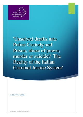 'Unsolved deaths into'Unsolved deaths into
Police Custody andPolice Custody and
Prison, abuse of power,Prison, abuse of power,
murder or suicide? Themurder or suicide? The
Reality of the ItalianReality of the Italian
Criminal Justice System'Criminal Justice System'
2015
VALENTINA SERRA
LONDON METROPOLITAN UNIVERSITY
 