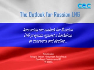 The Outlook for Russian LNG
Assessing the outlook for Russian
LNG projects against a backdrop
of sanctions and decline…
Nicholas Cobb
Managing Director / Independent Russia Analyst
Cobb Energy Communications LTD
23.03.2015
 
