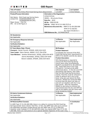 Effective Date: 5/24/2013 Page 1 of 3 Lean/Practical Problem Solving
G8D Report
Title of Problem
Removal of the Airbus MLG Fixed Fairing Doors Requirement
Date Opened
1/3/2007
Last Updated
Initial Release
Product/Process Information
Part Name: MLG Fixed Leg Fairing Doors
United P/N: D5284000300099 (LH)
D5284000300199 (RH)
Major Zones: 732/742
IPC: 32-12-05 Figure 2
Information of the Organization
United Airlines
INDEG – Structures Group
Nose No.: 4632
AD No.: 2005-02-09
EAD No.: EMAC 40-57-51-000-TI/TJ-A
Maintenance Document No.: AMM 57-51-00-200-008
NTM 57-51-60/201
ALI Task 575160-01-1
OEM Reference No.: D57M06016619
Dø Symptom(s)
Not Applicable
Dø Emergency Response Action(s):
Not Applicable
Verification/Validation:
Not Applicable
% Effective
Not Applicable
Date Implemented
Not Applicable
D1 Team (Name, Dept., Phone)
Champion: Daniel Yourish, SFOOM, (650) 634-5222
Team Leader: Glenn Ramos, INDEG, (317) 704-6794
Team Members: Andrew Hendrickson, SFOIQ, (650) 634-4679
Dennis Montellato, SFOIQ, (650) 634-4258
Steven Cobbett, SFOOM, (650) 634-5633
D2 Problem
Problem Statement:
Investigate the removal of the MLG
Fixed Leg Fairing Door requirement for
NTM 57-51-60/201 and the ALI above.
Problem Description:
SFO Maintenance is required to
remove the MLG fixed leg fairing
(strut) doors when accomplishing
EQ3674 and EQ3676 for AD 2005-02-
09. These EQs point to ALI Task
575160-01-1 as well as the AMM
referenced above. In the ALI and NTM
documents (see above), they state
that the MLG fixed leg fairing doors
(Zones 732/742) must be removed in
order to perform the X-ray to the
lower wing skin just above the MLG.
However, SFOIQ has conducted R&D
to prove that the doors can stay on
and will not interfere with the X-ray
test results. SFO has requested
INDEG to ask Airbus to remove this
requirement from the ALI and NTM as
well as the EMACs and job cards need
to be revised by United.
D3 Interim Containment Action(s):
Not Applicable
Verification/Validation:
Not Applicable
% Effective
Not Applicable
Date Implemented
Not Applicable
D4 Reason(s)/Root Cause(s):
In AMM Task 57-51-00-200-008, there is no callout to remove the MLG fixed leg
fairings/cylinder doors (Zones 732/742). In fact, the AMM Task calls out to remove
the applicable secondary hinged fairing only per AMM Task 32-12-13-000-001.
However under Subtask 57-51-00-260-050 under the original AMM Task 57-51-00-
200-008, there are instructions to do a special detailed inspection of the outer wing
% Contribution
100
 