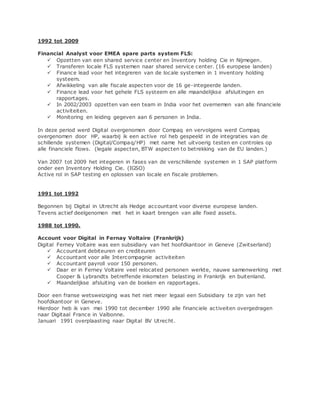 1992 tot 2009
Financial Analyst voor EMEA spare parts system FLS:
 Opzetten van een shared service center en Inventory holding Cie in Nijmegen.
 Transferen locale FLS systemen naar shared service center. (16 europese landen)
 Finance lead voor het integreren van de locale systemen in 1 inventory holding
systeem.
 Afwikkeling van alle fiscale aspecten voor de 16 ge-integeerde landen.
 Finance lead voor het gehele FLS systeem en alle maandelijkse afsluitingen en
rapportages.
 In 2002/2003 opzetten van een team in India voor het overnemen van alle financiele
activiteiten.
 Monitoring en leiding gegeven aan 6 personen in India.
In deze period werd Digital overgenomen door Compaq en vervolgens werd Compaq
overgenomen door HP, waarbij ik een active rol heb gespeeld in de integraties van de
schillende systemen (Digital/Compaq/HP) met name het uitvoerig testen en controles op
alle financiele flows. (legale aspecten, BTW aspecten to betrekking van de EU landen.)
Van 2007 tot 2009 het integeren in fases van de verschillende systemen in 1 SAP platform
onder een Inventory Holding Cie. (IGSO)
Active rol in SAP testing en oplossen van locale en fiscale problemen.
1991 tot 1992
Begonnen bij Digital in Utrecht als Hedge accountant voor diverse europese landen.
Tevens actief deelgenomen met het in kaart brengen van alle fixed assets.
1988 tot 1990.
Account voor Digital in Fernay Voltaire (Frankrijk)
Digital Ferney Voltaire was een subsidiary van het hoofdkantoor in Geneve (Zwitserland)
 Accountant debiteuren en crediteuren
 Accountant voor alle Intercompagnie activiteiten
 Accountant payroll voor 150 personen.
 Daar er in Ferney Voltaire veel relocated personen werkte, nauwe samenwerking met
Cooper & Lybrandts betreffende inkomsten belasting in Frankrijk en buitenland.
 Maandelijkse afsluiting van de boeken en rapportages.
Door een franse wetsweiziging was het niet meer legaal een Subsidiary te zijn van het
hoofdkantoor in Geneve.
Hierdoor heb ik van mei 1990 tot december 1990 alle financiele activeiten overgedragen
naar Digitaal France in Valbonne.
Januari 1991 overplaasting naar Digital BV Utrecht.
 