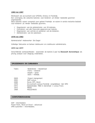 1983 tot 1987
Werkzaam als accountant voor UFOVAL Annecy in Frankrijk.
Een vereniging die vakantie-kolonies voor kinderen uit minder bedeelde gezinnen
organiseerde.
Deze kolonies waren verspreid over geheel Frankrijk en waren in eerste instantie bedoelt
voor kinderen uit minder bedeelde gezinnen.
 Organiseren van de administratie van 30 kolonies.
 Contoleren van alle financiele gegevens per kolonie.
 Organiseren van vertrek en aankonst van de kinderen.
 Administratie van de salarissen.
1978 tot 1982
Administratief medewerker Ste Sagor
Volledige fakturatie en beheer debiteuren en crediteuren administratie.
1974 tot 1977
Verschillende werkzaamheden waaronder de laatste 2 jaar bij Dassault Aeronatique als
pricing analyst voor vliegtuig onderdelen.
Talen: Nederlands - moedertaal
Frans – vloeiend
Engels – goed
Duits – redelijk.
2009 Project mangement
2002 SAP cursus.
2000 Excel, PPT, Word
1976 Accountant cusrsus Frankrijk vergelijkbaar met SPD
1973 Gedeeltelijke MBO in diensttijd + cursus Frans
1972 MEAO
1969 MULO/HAVO
SAP - intermediate
Power Point, Word en Excel - advanced
VMS systemen – intermediate.
OPLEIDINGEN EN CURSUSSEN
COMPUTERERVARING
 