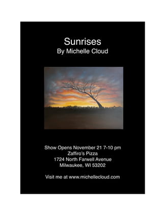 Sunrises
By Michelle Cloud
Show Opens November 21 7-10 pm
Zafﬁro’s Pizza
1724 North Farwell Avenue
Milwaukee, WI 53202
Visit me at www.michellecloud.com
 
