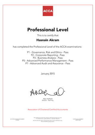 Professional Level
This is to certify that
Hasnain Akram
has completed the Professional Level of the ACCA examinations:
P1 - Governance, Risk and Ethics - Pass
P2 - Corporate Reporting - Pass
P3 - Business Analysis - Pass
P5 - Advanced Performance Management - Pass
P7 - Advanced Audit and Assurance - Pass
January 2015
Alan Hatfield
director - learning
Association of Chartered Certified Accountants
ACCA REGISTRATION NUMBER:
2574839
This certificate remains the property of ACCA and must not in any
circumstances be copied, altered or otherwise defaced.
ACCA retains the right to demand the return of this certificate at any
time and without giving reason.
CERTIFICATE NUMBER:
34999195467
 