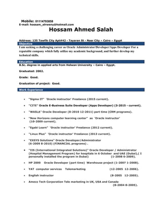 Mobile: 0111479385801114793858
E-mail: hossam_elrweny@hotmail.com
Hossam Ahmed Salah
Address: 135 Tawfik City Apt#42 - Tayaran St - Nasr City – Cairo – Egypt
Objective
I am seeking a challenging career as Oracle Administrator/Developer/Apps Developer For a
reputable company which fully utilize my academic background, and further develop my
technical skills.
Education
B.Sc. degree in applied arts from Helwan University – Cairo – Egypt.
Graduated: 2002.
Grade: Good.
Graduation of project: Good.
Work Experience
• "Sigma IT" 'Oracle instructor' Freelance (2015 current).
• "CITE" Oracle E-Business Suite Developer (Apps Developer) (3-2015 - current).
• "WASLA" Oracle Developer (8-2010 12-2011) part time (CRM programs).
• "New Horizons computer learning center" as 'Oracle instructor'
(10-2009 current).
• "Egabi Learn" 'Oracle instructor' Freelance (2012 current).
• "Linux Plus" 'Oracle instructor' Freelance (2013 current).
• "EXSYS Solutions" Oracle Developer/Administrator
(6-2009 8-2010) (FINANCIAL programs) .
• "IIS (International Integrated Solutions)" Oracle Developer / Administrator
(Hospital Management Program) for hospitals in 6 October and UAE (Dubai),( I
personally installed the program in Dubai) (1-2008 6-2009).
• HP 2000 Oracle Developer (part time) Warehouse project (1-2007 1-2008).
• YAT computer services Telemarketing (12-2005 12-2006).
• English instructor (8-2005 12-2005).
• Ameco Tech Corporation Tele marketing in UK, USA and Canada
(8-2004 8-2005).
 