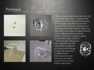 Prototypes
```
Initial tests of the prototype showed me that I had to find
a way to keep the pipes in place—in positions equally
spaced from one another. I did not want to compromise
the look of my design with addition spacers around
assembly. Therefore, I decided to modify the pipe-ends
and the pipe-connector-holes. During the design process
I realized that in order to protect the egg from hitting the
ground, an additional set of pipes was needed.
Furthermore, twisting each set of pipes in opposite
directions yielded a higher survival rate.
The second biggest challenge was to
create an egg-holder device which
would cradle the egg sufficiently
yet still reveal as much of the egg
as possible. After series of tests
with different types of
holder-shapes and materials
I decided to go with a foam
ring. My decision was dictated
by the low weight of device.
 