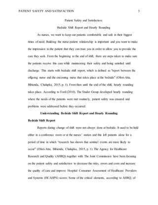 PATIENT SAFETY AND SATISFACTION 3
Patient Safety and Satisfaction:
Bedside Shift Report and Hourly Rounding
As nurses, we want to keep our patients comfortable and safe in their biggest
times of need. Building the nurse-patient relationship is important and you want to make
the impression to the patient that they can trust you in order to allow you to provide the
care they seek. From the beginning to the end of shift, there are steps taken to make sure
the patients receive this care while maintaining their safety and being satisfied until
discharge. This starts with bedside shift report, which is defined as "report between the
offgoing nurse and the oncoming nurse that takes place at the bedside” (Ofori-Atta,
Bibienda, Chalupka, 2015, p. 1). From then until the end of the shift, hourly rounding
takes place. According to Ford (2010), The Studer Group developed hourly rounding
where the needs of the patients were met routinely, patient safety was ensured and
problems were addressed before they occurred.
Understanding Bedside Shift Report and Hourly Rounding
Bedside Shift Report
Reports during change of shift were not always done at bedside. It used to be held
either in a conference room or at the nurses’ station and this left patients alone for a
period of time in which “research has shown that sentinel events are more likely to
occur” (Ofori-Atta, Bibienda, Chalupka, 2015, p. 1). The Agency for Healthcare
Research and Quality (AHRQ) together with The Joint Commission have been focusing
on the patient safety and satisfaction to decrease the risks, errors and costs and increase
the quality of care and improve Hospital Consumer Assessment of Healthcare Providers
and Systems (HCAHPS) scores. Some of the critical elements, according to AHRQ, of
 