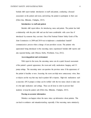 PATIENT SAFETY AND SATISFACTION 4
bedside shift report include introduction to staff and patient, conducting a focused
assessment on the patient and room, and inviting the patient to participate in their care
(Ofori-Atta, Bibienda, Chalupka, 2015).
Introduction to staff and patient
Bedside shift report allows for introducing nurse and patient. The patient has built
a relationship with the prior shift and can feel more comfortable with a new face if
introduced by someone they can trust. One of the National Patient Safety Goals of The
Joint Commission in 2009 and 2010 was to implement a standardized handoff
communication process when a change of care providers occurs. The patients who
appreciated being introduced to the oncoming nurse experienced bedside shift reports and
also reported feeling safer (Maxon, Derby, Wrobleski, Foss, 2012).
Assessing patient and environment
With report in the room, the oncoming nurse can do a quick focused assessment
of the patient’s general appearance, the room and verify medications hanging and I.V.
pump settings. The oncoming nurse can question the previous nurse if the appearance of
the patient is baseline or new. Assessing the room can help move unnecessary wires, lines
or objects out the way that may lead to patient fall or injuries. High-risk medications such
as narcotics (PCA pumps) or drips can be verified with the two-nurse check to make sure
it is the right medication and settings. These are all done in order to prevent fatal
incidents to keep the patient safe (Ofori-Atta, Bibienda, Chalupka, 2015).
Passing on accurate information
Mistakes can happen where the nurse mixes up information about patients. This
can lead to confusion and misunderstanding especially if the oncoming nurse mistakenly
 