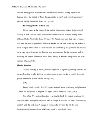 PATIENT SAFETY AND SATISFACTION 5
asks the wrong patient a question that was meant for another. Having report at the
bedside allows the patient to “have the opportunity to clarify and correct inaccuracies”
(Maxon, Derby, Wrobleski, Foss, 2012, p. 144).
Involving patient’s in their care
Giving report in the room with the patient “encourages patients to be involved
actively in their care and allows standardized communication between nursing shifts”
(Maxon, Derby, Wrobleski, Foss, 2012, p. 140). Patients can learn their plan of care as
well as if any tests or procedures that are scheduled for the shift. Allowing the patient to
listen to report allows them to voice concerns and comfortably ask questions the previous
nurse may know the answer to. Patients have a reassurance that the oncoming staff is
receiving the correct information about them. Anxiety is lessened and patients are more
satisfied (Baker, 2010).
Hourly Rounding
“Hourly rounding is a new, proactive approach to organizing nursing care that has
garnered positive results; its focus on patient-centered care has led to notably improved
patient satisfaction scores” (Ford, 2010, p. 188).
4 P’s
During hourly rounds, the 4 P’s – pain, personal needs, positioning and placement
– which are the reasons of frequent call lights, can be addressed (Ford, 2010).
Two of the P’s – pain and position – go hand in hand. If a patient is not due for
any medication, appropriate measures such as change in position can allow for temporary
comfort until the next dose. A change in position also prevents the risk for skin
breakdown and pressure ulcers, which may result in pain (Ford, 2010).
 