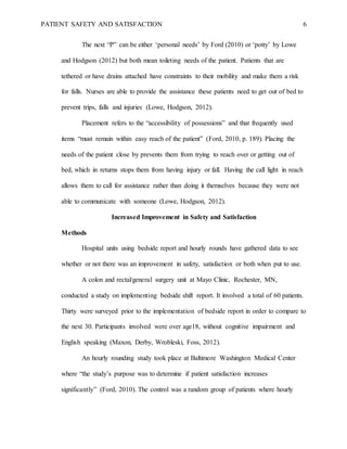 PATIENT SAFETY AND SATISFACTION 6
The next “P” can be either ‘personal needs’ by Ford (2010) or ‘potty’ by Lowe
and Hodgson (2012) but both mean toileting needs of the patient. Patients that are
tethered or have drains attached have constraints to their mobility and make them a risk
for falls. Nurses are able to provide the assistance these patients need to get out of bed to
prevent trips, falls and injuries (Lowe, Hodgson, 2012).
Placement refers to the “accessibility of possessions” and that frequently used
items “must remain within easy reach of the patient” (Ford, 2010, p. 189). Placing the
needs of the patient close by prevents them from trying to reach over or getting out of
bed, which in returns stops them from having injury or fall. Having the call light in reach
allows them to call for assistance rather than doing it themselves because they were not
able to communicate with someone (Lowe, Hodgson, 2012).
Increased Improvement in Safety and Satisfaction
Methods
Hospital units using bedside report and hourly rounds have gathered data to see
whether or not there was an improvement in safety, satisfaction or both when put to use.
A colon and rectal/general surgery unit at Mayo Clinic, Rochester, MN,
conducted a study on implementing bedside shift report. It involved a total of 60 patients.
Thirty were surveyed prior to the implementation of bedside report in order to compare to
the next 30. Participants involved were over age18, without cognitive impairment and
English speaking (Maxon, Derby, Wrobleski, Foss, 2012).
An hourly rounding study took place at Baltimore Washington Medical Center
where “the study’s purpose was to determine if patient satisfaction increases
significantly” (Ford, 2010). The control was a random group of patients where hourly
 