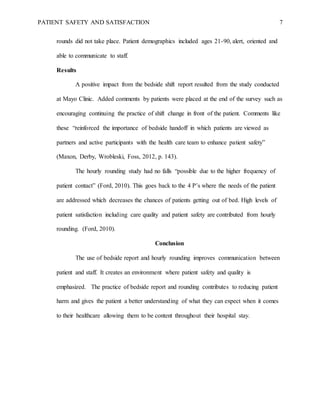 PATIENT SAFETY AND SATISFACTION 7
rounds did not take place. Patient demographics included ages 21-90, alert, oriented and
able to communicate to staff.
Results
A positive impact from the bedside shift report resulted from the study conducted
at Mayo Clinic. Added comments by patients were placed at the end of the survey such as
encouraging continuing the practice of shift change in front of the patient. Comments like
these “reinforced the importance of bedside handoff in which patients are viewed as
partners and active participants with the health care team to enhance patient safety”
(Maxon, Derby, Wrobleski, Foss, 2012, p. 143).
The hourly rounding study had no falls “possible due to the higher frequency of
patient contact” (Ford, 2010). This goes back to the 4 P’s where the needs of the patient
are addressed which decreases the chances of patients getting out of bed. High levels of
patient satisfaction including care quality and patient safety are contributed from hourly
rounding. (Ford, 2010).
Conclusion
The use of bedside report and hourly rounding improves communication between
patient and staff. It creates an environment where patient safety and quality is
emphasized. The practice of bedside report and rounding contributes to reducing patient
harm and gives the patient a better understanding of what they can expect when it comes
to their healthcare allowing them to be content throughout their hospital stay.
 