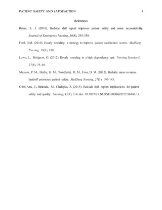 PATIENT SAFETY AND SATISFACTION 8
References
Baker, S. J. (2010). Bedside shift report improves patient safety and nurse accountability.
Journal of Emergency Nursing, 36(4), 355-358.
Ford, B.M. (2010). Hourly rounding: a strategy to improve patient satisfaction scores. MedSurg
Nursing, 19(3), 188.
Lowe, L., Hodgson, G. (2012). Hourly rounding in a high dependency unit. Nursing Standard,
27(8), 35-40.
Maxson, P. M., Derby, K. M., Wrobleski, D. M., Foss, D. M. (2012). Bedside nurse-to-nurse
handoff promotes patient safety. MedSurg Nursing, 21(3), 140-145.
Ofori-Atta, J., Binienda, M., Chalupka, S. (2015). Bedside shift report: implications for patient
safety and quality. Nursing, 45(8), 1-4. doi: 10.1097/01.NURSE.0000469252.96846.1a
 