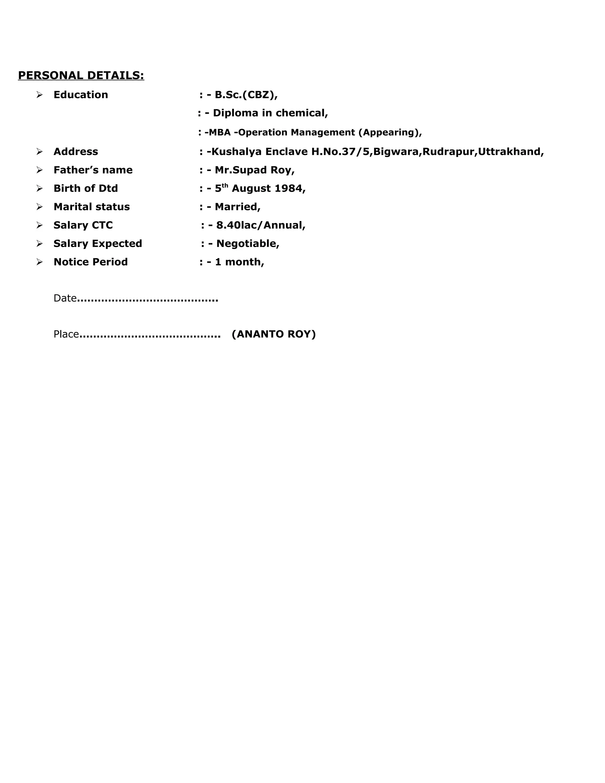 PERSONAL DETAILS:
 Education : - B.Sc.(CBZ),
: - Diploma in chemical,
: -MBA -Operation Management (Appearing),
 Address : -Kushalya Enclave H.No.37/5,Bigwara,Rudrapur,Uttrakhand,
 Father’s name : - Mr.Supad Roy,
 Birth of Dtd : - 5th
August 1984,
 Marital status : - Married,
 Salary CTC : - 8.40lac/Annual,
 Salary Expected : - Negotiable,
 Notice Period : - 1 month,
Date…………………………………..
Place………………………………….. (ANANTO ROY)
 