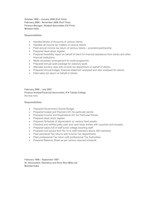 October 1998 – January 2000 (Full Time)
February 2000 – November 2006 (Part Time)
Finance Manager, Khatpal Associates (CA Firm)
Mumbai India
Responsibilities:
 Handled Books of Accounts of various clients.
 Handled all income tax matters of various clients.
 Filed annual income tax return of various clients – proprietor/partnership
 Prepared dead stock register.
 Prepared feasibility report on behalf of client for financial assistance from banks and other
financial institutions.
 Made necessary arrangement for audit programme.
 Prepared annual audit package for statutory audit.
 Attended scrutiny case with income tax department on behalf of clients.
 Prepared annual budget, financial statement analysed and ratio analysed for clients.
 Filed sales tax return on behalf of clients.
February 2000 – July 2007
Finance Analyst/Financial Accountant, R K Talreja College
Mumbai India
Responsibilities:
 Prepared Government Grants Budget.
 Prepared receipt and Payment A/C for particular period.
 Prepared income and Expenditure A/C for Particular Period.
 Prepared dead stock register.
 Prepared Schedule of depreciation on various fixed assets.
 Checked and verified petty cash and cash book entries with vouchers and receipts.
 Prepared salary bill of staff junior college teaching staff.
 Prepared and issued form No.16 to staff members above 300 members.
 Filed periodical Tax returns with Income Tax departments
 Filed professional Tax return with professional Tax Authorities.
 Prepared Balance Sheet as per various required schedule.
February 1996 – September 1997
Sr. Accountant, Sachdeva and Sons Rice Mills Ltd.
Mumbai India.
 