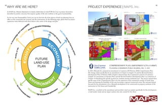 18 19
In MAPS Inc. Mission Statement it is clearly evident that we work FOR the City to position themselves
favorably for positive outcomes that improve quality of life and contibute to the goal of sustainability.
In our very own Sustainability Circle, you can see the how all of the aspects of land-use planning have an
affect on the community, the economy and the environment. In the following pages, please find our project
experiences were delivered with these ideals at the center of the design and plan.
WHY ARE WE HERE?
In 2013, Menards Inc. proposed an amendment to Lawrence, KS’ Horizon 2020 Comprehensive Plan.
The change asked, specifically, for an amendment to Chapter 6, Chapter 14, and the Revised Southern
Development Plan of Horizon 2020. Chapter 6 demonstrates the Commercial Land Use of Lawrence.
Chapter 14 concentrates on Specific Plans and the Revised Southern Development Plan is an extension of
Chapter 14 identifying this specific location for “medium-density residential uses”.The need to amend these
specific areas of the Comprehensive Plan is for the expansion of the commercial corridor of South Iowa
Street and showing the feasibility of this area becoming a regional commercial center.The rationale behind
the push for the amendment is for a Menards development to be constructed on property northeast of the
intersection of 31st Street and Ousdahl Rd.
MAPS Inc. consulted on the amendment and provided a land-use analysis specifically for this development,
a retail market study and tax impact analysis were also created for the client.
PROJECT EXPERIENCE | MAPS, Inc.
FUTURE
LAND-USE
PLAN
Source: http://www.semissourian.com/story/1846950.html
 