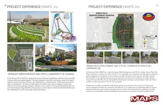 20 21
SPENCER AMPHITHEATER AND PATIO | UNIVERSITY OF KANSAS
PROJECT EXPERIENCE | MAPS, Inc.
In the Spring of 2014, MAPS Inc. designed the Spencer Musuem Amphitheater and Patio which promoted
a human-scaled social gathering place. This place marketed community involvement ontop of the superb
support from the University of Kansas. The Amphitheater is a multi-terraced, 10,000 square foot natural
open-air amphitheater. The Patio is a 4,000 square foot outdoor patio, that was design in conjunction
with the new western expansion of Spencer Museum. Also, a twelve (12) foot pedestrian/bicycle path was
constructed along existing sidewalks and open space to connect Spencer Museum with both the Patio and
the Amphitheater, but most importantly, Memorial Stadium.
In December 2014, MAPS Inc. created the Indian Hills Development and 27th St. Corridor Action Plan.This
Plan is intended to continue the vision of 27th St. as a sustainable, safe community road.This plan incorporated
public engagement, development review, evaluation of traffic and land-use best practices.This Plan initiated
the discussion on the engineering, enhancement, education and enforcement techniques for traffic calming
along 27th street.The Plan also recommended the development techniques and procedures at the tract of land
northwest of the intersection of 31st St. and Louisiania.
Furthermore, this Plan recommends traffic devices and how their function, form and use for volume and
speed-management benefits the community.This Plan also is an integral part in maintaining safety for drivers,
pedestrians, bicyclists and motorists along this stretch of road in this community.The combination of traffic
measures and sustainability methods exemplified the how citizens can be great stewards of neighborhood.
PROJECT EXPERIENCE | MAPS, Inc.
INDIAN HILLS DEVELOPMENT AND 27TH ST. CORRIDOR ACTION PLAN |
LAWRENCE, KS
 