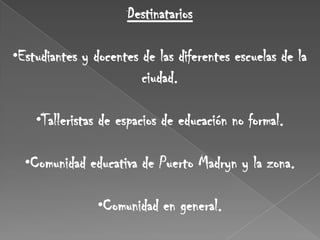 Destinatarios

•Estudiantes y docentes de las diferentes escuelas de la
                        ciudad.

    •Talleristas de espacios de educación no formal.

  •Comunidad educativa de Puerto Madryn y la zona.

                •Comunidad en general.
 