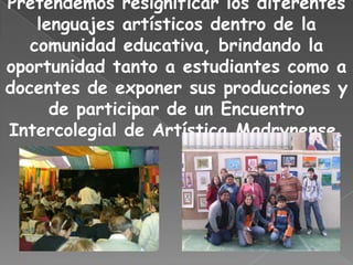 Pretendemos resignificar los diferentes
    lenguajes artísticos dentro de la
   comunidad educativa, brindando la
oportunidad tanto a estudiantes como a
docentes de exponer sus producciones y
      de participar de un Encuentro
Intercolegial de Artística Madrynense.
 