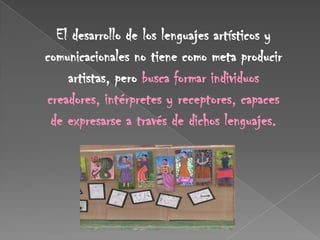 El desarrollo de los lenguajes artísticos y
comunicacionales no tiene como meta producir
    artistas, pero busca formar individuos
creadores, intérpretes y receptores, capaces
 de expresarse a través de dichos lenguajes.
 