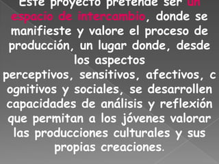 Este proyecto pretende ser un
  espacio de intercambio, donde se
  manifieste y valore el proceso de
 producción, un lugar donde, desde
             los aspectos
perceptivos, sensitivos, afectivos, c
 ognitivos y sociales, se desarrollen
 capacidades de análisis y reflexión
 que permitan a los jóvenes valorar
  las producciones culturales y sus
          propias creaciones.
 
