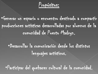 Propósitos:

•Generar un espacio o encuentro destinado a compartir
producciones artísticas desarrolladas por alumnos de la
            comunidad de Puerto Madryn.

   •Desarrollar la comunicación desde los distintos
                  lenguajes artísticos.

  •Participar del quehacer cultural de la comunidad.
 