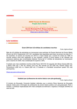 AGENDA


                                     XXXI Fórum de Diretores
                                        Projeto Serra Verde

                          Dia 14 de setembro de 2010 – terça-feira, de 14 às 17 horas
                                Escola Municipal Prof. Moacyr Andrade
                         Rua dos Caçadores, 93 - Bairro Lagoa / Região de Venda Nova
                                        Clique aqui e veja como chegar




Leia também:



                          Enem 2010 tem 4,6 milhões de candidatos inscritos
                                                                                        Fonte: Agência Brasil

Mais de 4,6 milhões de estudantes se inscreveram para participar do Exame Nacional do Ensino Médio
(Enem) de 2010. Exatamente 4.611.441 candidatos são esperados para fazer as provas nos dias 6 e 7
de novembro. O número de inscritos em 2010 é o maior desde que o exame foi criado em 1998. O
recorde anterior tinha sido registrado no ano passado, quando a prova passou a ser utilizada nos
processos seletivos das universidades federais. Cerca de 4,1 milhões de estudantes se inscreveram
para o exame em 2009, mas a abstenção foi superior a 30%.

O estado com mais candidatos inscritos é São Paulo: 827.818. Em seguida vêm Minas Gerais (538 mil),
a Bahia (428 mil), o Rio de Janeiro (314 mil), Rio Grande do Sul (295 mil), Paraná (228,4 mil),
Pernambuco (228 mil) e o Ceará (208 mil). O Sudeste e o Nordeste concentram quase 70% dos
participantes.

Clique aqui para continuar lendo




                   Haddad quer professores de ensino básico com pós-graduação
                                                                                        Fonte: Agência Brasil

O ministro da Educação, Fernando Haddad, defendeu que o próximo Plano Nacional de Educação
estipule metas para a formação de professores do ensino básico público com pós-graduação. Para o
ministro, o professor especializado tem mais condições de estimular o ingresso à iniciação científica na
sala de aula.
 