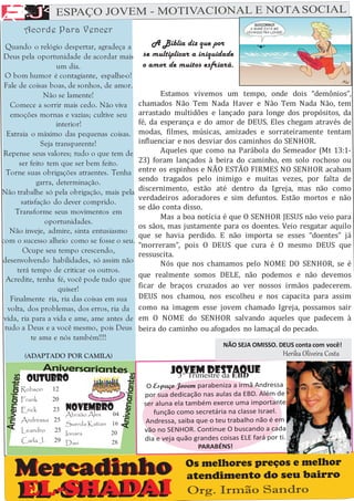 A
 A F
E
A J ESPAÇ
         O JOVEM - MOTIVACIONAL E NOTA SOCIAL


              F
       Acorde Para Vencer
 Quando o relógio despertar, agradeça a          A Bíblia diz que por
 Deus pela oportunidade de acordar mais       se multiplicar a iniquidade
                    um dia.                   o amor de muitos esfriará.
 O bom humor é contagiante, espalhe-o!
 Fale de coisas boas, de sonhos, de amor.
               Não se lamente!                      Estamos vivemos um tempo, onde dois “demônios”,
   Comece a sorrir mais cedo. Não viva       chamados Não Tem Nada Haver e Não Tem Nada Não, tem
   emoções mornas e vazias; cultive seu      arrastado multidões e lançado para longe dos propósitos, da
                    interior!                fé, da esperança e do amor de DEUS. Eles chegam através de
  Extraia o máximo das pequenas coisas.      modas, filmes, músicas, amizades e sorrateiramente tentam
              Seja transparente!             influenciar e nos desviar dos caminhos do SENHOR.
 Repense seus valores; tudo o que tem de            Aqueles que como na Parábola do Semeador (Mt 13:1-
      ser feito tem que ser bem feito.       23) foram lançados à beira do caminho, em solo rochoso ou
  Torne suas obrigações atraentes. Tenha     entre os espinhos e NÃO ESTÃO FIRMES NO SENHOR acabam
             garra, determinação.            sendo tragados pelo inimigo e muitas vezes, por falta de
Não trabalhe só pela obrigação, mais pela    discernimento, estão até dentro da Igreja, mas não como
                                             verdadeiros adoradores e sim defuntos. Estão mortos e não
       satisfação do dever comprido.
                                             se dão conta disso.
     Transforme seus movimentos em
                                                    Mas a boa notícia é que O SENHOR JESUS não veio para
                oportunidades.
                                             os sãos, mas justamente para os doentes. Veio resgatar aquilo
   Não inveje, admire, sinta entusiasmo
                                             que se havia perdido. E não importa se esses “doentes” já
com o sucesso alheio como se fosse o seu.
                                             “morreram”, pois O DEUS que cura é O mesmo DEUS que
        Ocupe seu tempo crescendo,
                                             ressuscita.
desenvolvendo habilidades, só assim não             Nós que nos chamamos pelo NOME DO SENHOR, se é
     terá tempo de criticar os outros.
                                             que realmente somos DELE, não podemos e não devemos
  Acredite, tenha fé, você pode tudo que
                     quiser!                 ficar de braços cruzados ao ver nossos irmãos padecerem.
   Finalmente ria, ria das coisas em sua     DEUS nos chamou, nos escolheu e nos capacita para assim
  volta, dos problemas, dos erros, ria da    como na imagem esse jovem chamado Igreja, possamos sair
 vida, ria para a vida e ame, ame antes de   em O NOME do SENHOR salvando aqueles que padecem à
 tudo a Deus e a você mesmo, pois Deus       beira do caminho ou afogados no lamaçal do pecado.
           te ama e nós também!!!!
                                                                        NÃO SEJA OMISSO. DEUS conta com você!
       (ADAPTADO POR CAMILA)                                                               Herika Oliveira Costa

                                                      JOVEM DESTAQUE
                                                       3° Trimestre da EBD
       OUTUBRO
      Robson     12                            O Espaço Jovem parabeniza a irmã Andressa
                                              por sua dedicação nas aulas da EBD. Além de
      Frank      20
                                              ser aluna ela também exerce uma importante
      Erick      23   NOVEMBRO                   função como secretária na classe Israel.
                      Abraão Alex   04
      Andressa 25                              Andressa, saiba que o teu trabalho não é em
                      Suerda Katian 16
      Leandro    25
                      Ionara        20        vão no SENHOR. Continue O buscando a cada
      Carla J.   29 Davi            28
                                              dia e veja quão grandes coisas ELE fará por ti.
                                                                PARABÉNS!

                                                           Os melhores preços e melhor
                                                           atendimento do seu bairro
                                                           Org. Irmão Sandro
 