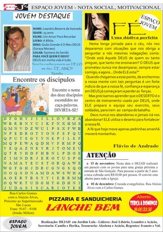 F
E
AAJ             ESPAÇO JOVEM - NOTA SOCIAL, MOTIVACIONAL



           F
      J0VEM DESTAQUE                                                                          ESP
                                                                                                 A
                                                                                             JOV ÇO
                 NOME: Leandro Bezerra de Azevedo
                 IDADE: 25 anos
                 FILME: Um Amor Para Recordar
                                                                        FÉ
                                                                        Uma dádiva perfeita
                                                                                                 EM

                 LIVRO: A Bíblia
                 HINO: Quão Grande é O Meu DEUS         Nesta longa jornada para o céu, nós nos
                 (Soraya Moraes)                     deparamos com situações que nos obriga a
                 LUGAR: Santana do Seridó            perguntar a nós mesmos indagações como:
                 PARA VOCÊ QUEM É DEUS?
                 DEUS em minha vida é tudo.
                                                     “Onde está Aquele DEUS de quem eu tanto
                “Você foi o melhor presente que DEUS preguei, que tanto me ensinaram? O DEUS que
                       me deu. TE AMO!”              prometeu nunca me desamparar, sempre estar
                                Natália              comigo; e agora... Onde ELE esta?”
                                                      Quando chegamos a esse ponto, de enchermos
     Encontre os discípulos                          a nossa mente com tais perguntas é um forte
                                                     indicio de que a nossa fé, confiança e esperança
                                 Encontre o nome em DEUS já começaram a perder as forças.
                                dos doze discípulos Mas precisamos aprender que o DESERTO é o
                                   escondidos no     centro de treinamento usado por DEUS, onde
                                   caça-palavras. ELE prepara e equipa seu exercito, seus
                                   DIVIRTA-SE!       soldados, para irem ao campo de batalha.
                                                         Deus nunca nos abandonou e jamais irá nos
                                                     abandonar! ELE utiliza o deserto para fortalecer
                                                     a nossa fé.
                                                       A fé que hoje move apenas pedrinhas amanhã
                                                     moverá montanhas.


                                                                         Flávio de Andrade

                                                     ATENÇÃO
                                                         15 de novembro: Nesta data o DEJAD realizará
                                                    um passeio com os jovens para uma granja próxima a
                                                    entrada de São Gonçalo. Para pessoas a partir de 5 anos
                                                    a taxa cobrada será R$10,00 por pessoa. O convite esta
                                                    aberto para toda a Igreja.
                                                        02 de dezembro: Cruzada evangelística. Rua Aloísio
                                                     Alves com a Carlos Gomes.
   Rua Carlos Gomes
  com a Aluizio Alves,
Próximo ao Supermercado
        São Lucas
    Fone: 9147 - 9108
     (Irmão Milton)

   ESPAÇO
   JOVEM
 