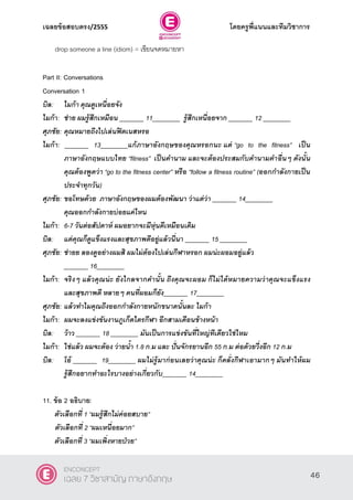 เฉลยข้อสอบตรง/2555 โดยครูพี่แนนและทีมวิชาการ
7
drop someone a line (idiom) = เขียนจดหมายหา
Part II: Conversations
Conversation 1
บิล: ไมก้า คุณดูเหนื่อยจัง
ไมก้า: ช่าย ผมรู้สึกเหมือน _______ 11________ รู้สึกเหนื่อยจาก _______ 12 ________
ศุภชัย: คุณหมายถึงไปเล่นฟิตเนสหรอ
ไมก้า: _______ 13________แก้ภาษาอังกฤษของคุณหรอกนะ แต่ ‚go to the fitness‛ เป็น
ภาษาอังกฤษแบบไทย ‚fitness‛ เป็นคานาม และจะต้องประสมกับคานามคาอื่นๆ ดังนั้น
คุณต้องพูดว่า ‚go to the fitness center‛ หรือ ‚follow a fitness routine‛ (ออกกาลังกายเป็น
ประจาทุกวัน)
ศุภชัย: ขอโทษด้วย ภาษาอังกฤษของผมต้องพัฒนา ว่าแต่ว่า _______ 14________
คุณออกกาลังกายบ่อยแค่ไหน
ไมก้า: 6-7 วันต่อสัปดาห์ ผมอยากจะมีหุ่นดีเหมือนเดิม
บิล: แต่คุณก็ดูแข็งแรงและสุขภาพดีอยู่แล้วนี่นา _______ 15 ________
ศุภชัย: ช่ายย ลองดูอย่างผมสิ ผมไม่ต้องไปเล่นกีฬาหรอก ผมน่ะผอมอยู่แล้ว
_______ 16________
ไมก้า: จริงๆ แล้วคุณน่ะ ยังไกลจากคานั้น ถึงคุณจะผอม ก็ไม่ได้หมายความว่าคุณจะแข็งแรง
และสุขภาพดี หลายๆ คนที่ผอมก็ยัง_______ 17________
ศุภชัย: แล้วทาไมคุณถึงออกกาลังกายหนักขนาดนั้นละ ไมก้า
ไมก้า: ผมจะลงแข่งขันงานภูเก็ตไตรกีฬา อีกสามเดือนข้างหน้า
บิล: ว้าว _______ 18 ________ มันเป็นการแข่งขันที่ใหญ่ทีเดียวใช่ไหม
ไมก้า: ใช่แล้ว ผมจะต้อง ว่ายน้า 1.8 ก.ม และ ปั่นจักรยานอีก 55 ก.ม ต่อด้วยวื่งอีก 12 ก.ม
บิล: โอ้ _______ 19________ ผมไม่รู้มาก่อนเลยว่าคุณน่ะ ก็คลั่งกีฬาเอามากๆ มันทาให้ผม
รู้สึกอยากทาอะไรบางอย่างเกี่ยวกับ_______ 14________
11. ข้อ 2 อธิบาย:
ตัวเลือกที่ 1 ‚ผมรู้สึกไม่ค่อยสบาย‛
ตัวเลือกที่ 2 ‚ผมเหนื่อยมาก‛
ตัวเลือกที่ 3 ‚ผมเพิ่งหายป่วย‛
46
ENCONCEPT
เฉลย 7 วิชาสามัญ ภาษาอังกฤษ
 