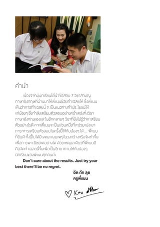 คำ�นำ�
เนื่องจากมีนักเรียนได้น�ำข้อสอบ 7 วิชาสามัญ
ภาษาอังกฤษที่ผ่านมาให้พี่แนนช่วยท�ำเฉลยให้ ซึ่งพี่แนน
เห็นว่าการท�ำเฉลยนี้ จะเป็นแนวทางท�ำประโยชน์ให้
แก่น้องๆ ซึ่งก�ำลังเตรียมตัวสอบอย่างคร�่ำเคร่งทั้งวิชา
ภาษาอังกฤษเองและในอีกหลายๆ วิชาที่ยังไม่รู้ว่าจะเตรียม
ตัวอย่างไรดี หากพี่แนนจะเป็นส่วนหนึ่งที่จะช่วยแบ่งเบา
ภาระการเตรียมตัวสอบในครั้งนี้ให้กับน้องๆ ได้… พี่แนน
ก็ยินดี ทั้งนี้ไม่ได้มีเจตนาเผยแพร่ในวงกว้างหรือจัดท�ำขึ้น
เพื่อการพาณิชย์แต่อย่างใด ด้วยเหตุผลเดียวที่พี่แนนมี
คือจัดท�ำเฉลยนี้ขึ้นเพื่อเป็นวิทยาทานให้กับน้องๆ
นักเรียนของพี่แนนทุกคนค่ะ
Don’t care about the results. Just try your
best there’ll be no regret.
						 อึด ถึก ลุย
	 					 ครูพี่แนน
 