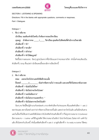 เฉลยข้อสอบตรง/2555 โดยครูพี่แนนและทีมวิชาการ
1
SECTION I: LISTENING & SPEAKING
Directions: Fill in the blanks with appropriate questions, comments or responses.
Part I: Dialogues
Dialogue 1
1. ข้อ 2 อธิบาย:
นักเรียน: ผมต้องทายังไงครับ ถ้าต้องการถอนวิชาเรียน
คุณครู: ถ้าต้องการจะ _____1_____ วิชาเรียน คุณต้องไปติดต่อที่สานักงานวิทยาลัย
ตัวเลือกที่ 1 ‚ทา‛
ตัวเลือกที่ 2 ‚ยกเลิก‛
ตัวเลือกที่ 3 ‚เข้าร่วม‛
ตัวเลือกที่ 4 ‚ทาให้สมบูรณ์‛
ข้อนี้ไม่ยากเลยนะคะ น้องๆ ดูประโยคจากที่นักเรียนบอกว่าจะถอนรายวิชา ดังนั้นคําตอบต้องเป็น
ตัวเลือกที่ 2 drop ซึ่งแปลว่า นักเรียนคนนี้จะยกเลิกการเรียนวิชานี้
Dialogue 2
2. ข้อ 5 อธิบาย:
ทอม: เธอจะโทรไปหาแพทริเชียอีกรอบมั้ย
ปีเตอร์: _______2_________ ฉันฝากข้อความไป 5 รอบแล้ว และเธอก็ยังไม่ตอบกลับมาเลย
ตัวเลือกที่ 1 ‚ฉันยังไม่ได้โทร‛
ตัวเลือกที่ 2 ‚ฉันไม่น่าจะโทรไปเลย‛
ตัวเลือกที่ 3 ‚เธอไม่ต้องการ‛
ตัวเลือกที่ 4 ‚มันไม่รบกวนเลยจริงๆ ‛
ตัวเลือกที่ 5 ‚ฉันไม่อยากจะโทรไปแล้ว‛
น้องๆ คะ ข้อนี้ต้องรู้สํานวนกันหน่อยค่ะ เรามาตัดตัวเลือกกันก่อนนะคะ พี่แนนตัดตัวเลือก 1 และ 2
ออกก่อนเลย เพราะปีเตอร์ บอกว่าฝากข้อความไว้หลายครั้งแล้ว แสดงว่าเขาโทรไปแล้ว แต่ไม่มีคนรับสาย
และในเรื่องก็ไม่ได้บอกว่าแพทริเซียไม่อยากรับโทรศัพท์ ส่วนตัวเลือกที่ 3 ก็ไม่ถูกความหมาย I’d bothered
มีความหมาย = I bother แต่ใช้ในรูปอดีต ให้ความหมายในเชิงว่า ไม่น่าโทรไปเลย (ไม่อยากทํา แต่ทําไป
แล้ว) ซึ่งไม่ตรงกับบริบทนี้ ดังนั้นเหลือตัวเลือกที่ 4 และ 5 มาดูตัวเลือกที่ 4 It’s really no bother ใช้ตอบ
40
ENCONCEPT
เฉลย 7 วิชาสามัญ ภาษาอังกฤษ
 