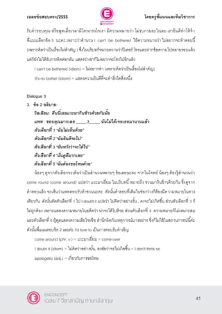 เฉลยข้อสอบตรง/2555 โดยครูพี่แนนและทีมวิชาการ
2
รับคําขอบคุณ หรือพูดเมื่อเวลามีใครเกรงใจเรา มีความหมายว่า ไม่รบกวนอะไรเลย เรายินดีทําให้จ้า
พี่แนนเลือกข้อ 5 นะคะ เพราะว่าสํานวน I can’t be bothered ให้ความหมายว่า ไม่อยากจะทําตอนนี้
(เพราะคิดว่าเป็นเรื่องไม่สําคัญ ) ซึ่งในบริบทก็หมายความว่าปีเตอร์ โทรและฝากข้อความไปหลายรอบแล้ว
แต่ก็ยังไม่ได้รับการติดต่อกลับ แสดงว่าเขาก็ไม่อยากจะโทรไปอีกแล้ว
I can’t be bothered (idiom) = ไม่อยากทํา (เพราะคิดว่าเป็นเรื่องไม่สําคัญ)
It’s no bother (idiom) = แสดงความยินดีที่จะทําสิ่งใดสิ่งหนึ่ง
Dialogue 3
3. ข้อ 2 อธิบาย:
วิลเลียม: คืนนี้เธอแวะมากินข้าวด้วยกันมั้ย
แพท: ขอบคุณมากเลย _____3_____ ฉันไม่ได้เจอเธอมานานแล้ว
ตัวเลือกที่ 1 ‚ฉันไม่เห็นด้วย‛
ตัวเลือกที่ 2 ‚ฉันยินดีจะไป‛
ตัวเลือกที่ 3 ‚ฉันหวังว่าจะได้ไป‛
ตัวเลือกที่ 4 ‚นั่นดูดีมากเลย‛
ตัวเลือกที่ 5 ‚ฉันต้องขอโทษด้วย‛
น้องๆ ดูจากตัวเลือกจะเห็นว่าเป็นสํานวนหลายๆ ข้อเลยนะคะ จากในโจทย์ น้องๆ ต้องรู้สํานวนว่า
come round (come around) แปลว่า แวะมาเยี่ยม ในบริบทนี้หมายถึง ชวนมากินข้าวด้วยกัน ซึ่งดูจาก
คําตอบแล้ว จะเห็นว่าแพทตอบรับคําชวนนะคะ ดังนั้นคําตอบที่เติมในช่องว่างก็ต้องมีความหมายในทาง
เดียวกัน ดังนั้นตัดตัวเลือกที่ 1 ไป I doubt it แปลว่า ไม่คิดว่าอย่างงั้น , คงจะไม่เกิดขึ้น ส่วนตัวเลือกที่ 3 ก็
ไม่ถูกต้อง เพราะแสดงความหมายในอดีตว่า น่าจะได้ไปด้วย ส่วนตัวเลือกที่ 4 ความหมายก็ไม่เหมาะสม
และตัวเลือกที่ 5 ผู้พูดแสดงความเสียใจหรือ สํานึกผิดกับเหตุการณ์บางอย่าง ซึ่งก็ไม่ใช้ในสถานการณ์นี้ค่ะ
ดังนั้นพี่แนนตอบข้อ 2 เลยค่ะ I’d love to เป็นการตอบรับคําเชิญ
come around (phr. v.) = แวะมาเยี่ยม = come over
I doubt it (idiom) = ไม่คิดว่าอย่างนั้น, สงสัยว่าจะไม่เกิดขึ้น = I don’t think so
apologetic (adj.) = เกี่ยวกับการขอโทษ
41
ENCONCEPT
เฉลย 7 วิชาสามัญ ภาษาอังกฤษ
 