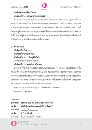 เฉลยข้อสอบตรง/2555 โดยครูพี่แนนและทีมวิชาการ
4
ตัวเลือกที่ 4 ‚เธอเป็นยังไงบ้าง‛
ตัวเลือกที่ 5 ‚เธออยู่ที่นี่มานานแค่ไหนแล้ว‛
น้องๆ อ่านจากบทสนทนาคงพอจะเดาได้ว่า สองคนนี้ต้องรู้จักกันมาก่อน และบังเอิญพบกันที่สถานี
รถไฟนะคะ ดังนั้น ประโยคแรก ที่เควินถามมณี น่าจะถามว่า สบายดีไหม ดังนั้นตัดตัวเลือกที่ 1 และ 2 จึง
ไม่เหมาะสม ส่วนตัวเลือกที่ 5 ความหมายก็ไม่เข้ากับบริบทนี้นะคะ ดังนั้นเหลือตัวเลือกที่ 3 และ 4 ข้อนี้
น้องๆ ต้องรู้สํานวนหน่อยค่ะ How do you do? นิยมใช้ทักทายเฉพาะเวลาเจอกันครั้งแรกเท่านั้นนะคะ แต่
ในที่นี้ทั้งสองคนรู้จักกันมาแล้ว จึงควรถามว่า How have you been? เป็นประโยคทักทายสําหรับคนที่
ไม่ได้เจอกันมานาน ดังนั้นพี่แนนขอตอบตัวเลือก 4 เลยค่ะ
6. ข้อ 5 อธิบาย:
ตัวเลือกที่ 1 ‚รักษาเวลา‛
ตัวเลือกที่ 2 ‚มีคนโทรเข้ามา‛
ตัวเลือกที่ 3 ‚เธอรอฉันอยู่ที่นี่ก็ได้นะ‛
ตัวเลือกที่ 4 ‚รถไฟของฉันมาช้า‛
ตัวเลือกที่ 5 ‚รถไฟของฉันกาลังจะออก‛
มีประกาศว่าขบวนรถไฟไปสงขลาจะออกเดินทางแล้ว แสดงว่า มณีจะต้องรีบไปขึ้นรถไฟ ดังนั้น
ตัวเลือกที่ 4 ตัดออกไปก่อนเลย เพราะรถไฟไม่ได้มาช้า ส่วนตัวเลือกที่ 3 ก็ไม่ถูกต้อง เพราะยังไม่มีคนโทร
เข้ามาหาเธอเลยนะคะ และตัวเลือกที่ 1 keep time แปลว่ารักษาเวลา ความหมายไม่เข้ากับในบริบทนี้เลย
และตัวเลือก 4 ก็ไม่ควรพูด เพราะมณีกําลังจะไปขึ้นรถไฟแล้ว ดังนั้นเธอคงไม่ให้เพื่อนรอ ดังนั้นข้อที่ถูกต้อง
คือ ตัวเลือกที่ 5 มณีจะต้องบอกเพื่อนว่ารถไฟกําลังจะมาแล้ว
to be about to do something (idiom) = กําลังจะทําบางสิ่งบางอย่าง
platform (n.) = ชานชาลา
Dialogue 6
บริษัททัวร์: สวัสดีค่ะ เวิลด์ไวด์ แทรเวิล ยินดีให้บริการค่ะ
แฮร์ริส: สวัสดีครับ ผมต้องการจองตั๋วไปเชียงใหม่ครับ
บริษัททัวร์: ________7__________
แฮร์ริส: วันจันทร์หน้าครับ
บริษัททัวร์: ชั้นประหยัดหรือชั้นธุรกิจดีคะ
43
ENCONCEPT
เฉลย 7 วิชาสามัญ ภาษาอังกฤษ
 