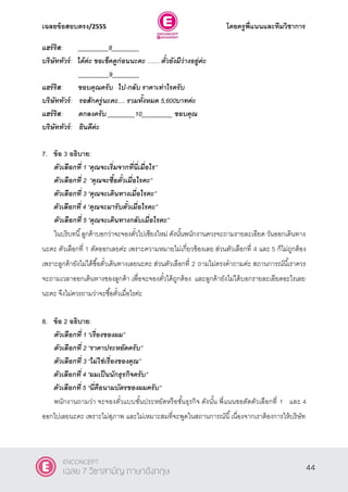 เฉลยข้อสอบตรง/2555 โดยครูพี่แนนและทีมวิชาการ
5
แฮร์ริส: _________8________
บริษัททัวร์: ได้ค่ะ ขอเช็คดูก่อนนะคะ …… ตั๋วยังมีว่างอยู่ค่ะ
_________9________
แฮร์ริส: ขอบคุณครับ ไป-กลับ ราคาเท่าไรครับ
บริษัททัวร์: รอสักครู่นะคะ.... รวมทั้งหมด 5,600บาทค่ะ
แฮร์ริส: ตกลงครับ ________10_________ ขอบคุณ
บริษัททัวร์: ยินดีค่ะ
7. ข้อ 3 อธิบาย:
ตัวเลือกที่ 1 ‚คุณจะเริ่มจากที่นี่เมื่อไร‛
ตัวเลือกที่ 2 ‚คุณจะซื้อตั๋วเมื่อไรคะ‛
ตัวเลือกที่ 3 ‚คุณจะเดินทางเมื่อไรคะ‛
ตัวเลือกที่ 4 ‚คุณจะมารับตั๋วเมื่อไรคะ‛
ตัวเลือกที่ 5 ‚คุณจะเดินทางกลับเมื่อไรคะ‛
ในบริบทนี้ลูกค้าบอกว่าจะจองตั๋วไปเชียงใหม่ ดังนั้นพนักงานควรจะถามรายละเอียด วันออกเดินทาง
นะคะ ตัวเลือกที่ 1 ตัดออกเลยค่ะ เพราะความหมายไม่เกี่ยวข้องเลย ส่วนตัวเลือกที่ 4 และ 5 ก็ไม่ถูกต้อง
เพราะลูกค้ายังไม่ได้ซื้อตั๋วเดินทางเลยนะคะ ส่วนตัวเลือกที่ 2 ถามไม่ตรงคําถามค่ะ สถานการณ์นี้เราควร
จะถามเวลาออกเดินทางของลูกค้า เพื่อจะจองตั๋วได้ถูกต้อง และลูกค้ายังไม่ได้บอกรายละเอียดอะไรเลย
นะคะ จึงไม่ควรถามว่าจะซื้อตั๋วเมื่อไรค่ะ
8. ข้อ 2 อธิบาย:
ตัวเลือกที่ 1 ‚เรื่องของผม‛
ตัวเลือกที่ 2 ‚ราคาประหยัดครับ‛
ตัวเลือกที่ 3 ‚ไม่ใช่เรื่องของคุณ‛
ตัวเลือกที่ 4 ‚ผมเป็นนักธุรกิจครับ‛
ตัวเลือกที่ 5 ‚นี่คือนามบัตรของผมครับ‛
พนักงานถามว่า จะจองตั๋วแบบชั้นประหยัดหรือชั้นธุรกิจ ดังนั้น พี่แนนขอตัดตัวเลือกที่ 1 และ 4
ออกไปเลยนะคะ เพราะไม่สุภาพ และไม่เหมาะสมที่จะพูดในสถานการณ์นี้เนื่องจากเราต้องการให้บริษัท
44
ENCONCEPT
เฉลย 7 วิชาสามัญ ภาษาอังกฤษ
 