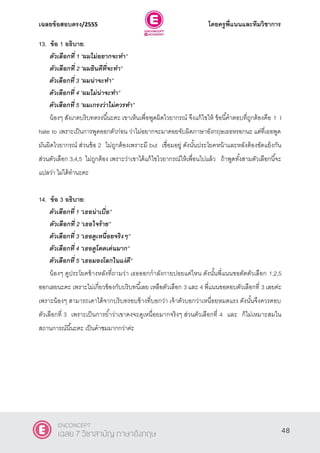 เฉลยข้อสอบตรง/2555 โดยครูพี่แนนและทีมวิชาการ
9
13. ข้อ 1 อธิบาย:
ตัวเลือกที่ 1 ‚ผมไม่อยากจะทา‛
ตัวเลือกที่ 2 ‚ผมยินดีที่จะทา‛
ตัวเลือกที่ 3 ‚ผมน่าจะทา‛
ตัวเลือกที่ 4 ‚ผมไม่น่าจะทา‛
ตัวเลือกที่ 5 ‚ผมเกรงว่าไม่ควรทา‛
น้องๆ สังเกตบริบทตรงนี้นะคะ เขาเห็นเพื่อพูดผิดไวยากรณ์ จึงแก้ไขให้ ข้อนี้คําตอบที่ถูกต้องคือ 1 I
hate to เพราะเป็นการพูดออกตัวก่อน ว่าไม่อยากจะมาคอยจับผิดภาษาอังกฤษเธอหรอกนะ แต่ที่เธอพูด
มันผิดไวยากรณ์ ส่วนข้อ 2 ไม่ถูกต้องเพราะมี but เชื่อมอยู่ ดังนั้นประโยคหน้าและหลังต้องขัดแย้งกัน
ส่วนตัวเลือก 3,4,5 ไม่ถูกต้อง เพราะว่าเขาได้แก้ไขไวยากรณ์ให้เพื่อนไปแล้ว ถ้าพูดทั้งสามตัวเลือกนี้จะ
แปลว่า ไม่ได้ทํานะคะ
14. ข้อ 3 อธิบาย:
ตัวเลือกที่ 1 ‚เธอน่าเบื่อ‛
ตัวเลือกที่ 2 ‚เธอใจร้าย‛
ตัวเลือกที่ 3 ‚เธอดูเหนื่อยจริงๆ‛
ตัวเลือกที่ 4 ‚เธอดูโดดเด่นมาก‛
ตัวเลือกที่ 5 ‚เธอมองโลกในแง่ดี‛
น้องๆ ดูประโยคข้างหลังที่ถามว่า เธอออกกําลังกายบ่อยแค่ไหน ดังนั้นพี่แนนขอตัดตัวเลือก 1,2,5
ออกเลยนะคะ เพราะไม่เกี่ยวข้องกับบริบทนี้เลย เหลือตัวเลือก 3 และ 4 พี่แนนขอตอบตัวเลือกที่ 3 เลยค่ะ
เพราะน้องๆ สามารถเดาได้จากบริบทรอบข้างที่บอกว่า เจ้าตัวบอกว่าเหนื่อยหมดแรง ดังนั้นจึงควรตอบ
ตัวเลือกที่ 3 เพราะเป็นการยํ้าว่าเขาคงจะดูเหนื่อยมากจริงๆ ส่วนตัวเลือกที่ 4 และ ก็ไม่เหมาะสมใน
สถานการณ์นี้นะคะ เป็นคําชมมากกว่าค่ะ
48
ENCONCEPT
เฉลย 7 วิชาสามัญ ภาษาอังกฤษ
 