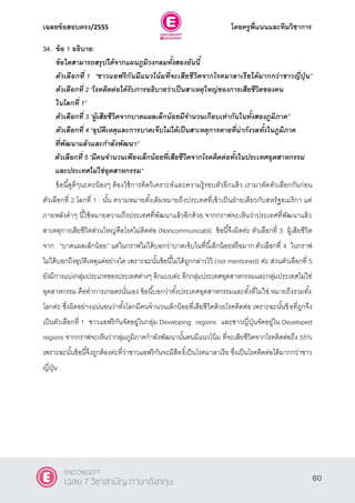 เฉลยข้อสอบตรง/2555 โดยครูพี่แนนและทีมวิชาการ
21
34. ข้อ 1 อธิบาย:
ข้อใดสามารถสรุปได้จากแผนภูมิวงกลมทั้งสองอันนี้
ตัวเลือกที่ 1 ‚ชาวแอฟริกันมีแนวโน้มที่จะเสียชีวิตจากโรคมาลาเรียได้มากกว่าชาวญี่ปุ่ น‛
ตัวเลือกที่ 2 ‚โรคติดต่อได้รับการอธิบายว่าเป็นสาเหตุใหญ่ของการเสียชีวิตของคน
ในโลกที่ 1‛
ตัวเลือกที่ 3 ‚ผู้เสียชีวิตจากบาดแผลเล็กน้อยมีจานวนเกือบเท่ากันในทั้งสองภูมิภาค”
ตัวเลือกที่ 4 ‚อุบัติเหตุและการบาดเจ็บไม่ได้เป็นสาเหตุการตายที่น่ากังวลทั้งในภูมิภาค
ที่พัฒนาแล้วและกาลังพัฒนา‛
ตัวเลือกที่ 5 ‚มีคนจานวนเพียงเล็กน้อยที่เสียชีวิตจากโรคติดต่อทั้งในประเทศอุตสาหกรรม
และประเทศไม่ใช่อุตสาหกรรม”
ข้อนี้ดูดีๆนะคะน้องๆ ต้องใช้การคิดวิเคราะห์และความรู้รอบตัวอีกแล้ว เรามาตัดตัวเลือกกันก่อน
ตัวเลือกที่ 2 โลกที่ 1 นั้น ความหมายดั้งเดิมหมายถึงประเทศที่เข้าเป็นฝ่ายเดียวกับสหรัฐอเมริกา แต่
ภายหลังคําๆ นี้ใช้หมายความถึงประเทศที่พัฒนาแล้วอีกด้วย จากกราฟจะเห็นว่าประเทศที่พัฒนาแล้ว
สาเหตุการเสียชีวิตส่วนใหญ่คือโรคไม่ติดต่อ (Noncommunicabl) ข้อนี้จึงผิดค่ะ ตัวเลือกที่ 3 ผู้เสียชีวิต
จาก ”บาดแผลเล็กน้อย” แต่ในกราฟไม่ได้บอกว่าบาดเจ็บในที่นี้เล็กน้อยหรือมาก ตัวเลือกที่ 4 ในกราฟ
ไม่ได้บอกถึงอุบัติเหตุแต่อย่างใด เพราะฉะนั้นข้อนี้ไม่ได้ถูกกล่าวไว้ (not mentioned) ค่ะ ส่วนตัวเลือกที่ 5
ยังมีการแบ่งกลุ่มประเภทของประเทศต่างๆ อีกแบบค่ะ อีกกลุ่มประเทศอุตสาหกรรมและกลุ่มประเทศไม่ใช่
อุตสาหกรรม คือทําการเกษตรนั่นเอง ข้อนี้บอกว่าทั้งประเทศอุตสาหกรรมและทั้งที่ไม่ใช่ หมายถึงรวมทั้ง
โลกค่ะ ซึ่งผิดอย่างแน่นอนว่าทั้งโลกมีคนจํานวนเล็กน้อยที่เสียชีวิตด้วยโรคติดต่อ เพราะฉะนั้นข้อที่ถูกจึง
เป็นตัวเลือกที่ 1 ชาวแอฟริกันจัดอยู่ในกลุ่ม Developing regions และชาวญี่ปุ่นจัดอยู่ใน Developed
regions จากกราฟจะเห็นว่ากลุ่มภูมิภาคกําลังพัฒนานั้นคนมีแนวโน้ม ที่จะเสียชีวิตจากโรคติดต่อถึง 55%
เพราะฉะนั้นข้อนี้จึงถูกต้องค่ะที่ว่าชาวแอฟริกันจะมีสิทธิ์เป็นโรคมาลาเรีย ซึ่งเป็นโรคติดต่อได้มากกว่าชาว
ญี่ปุ่น
60
ENCONCEPT
เฉลย 7 วิชาสามัญ ภาษาอังกฤษ
 