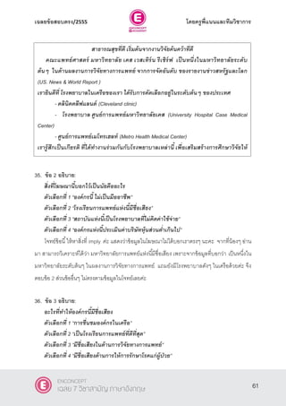 เฉลยข้อสอบตรง/2555 โดยครูพี่แนนและทีมวิชาการ
22
35. ข้อ 2 อธิบาย:
สิ่งที่โฆษณานี้บอกไว้เป็นนัยคืออะไร
ตัวเลือกที่ 1 ‚องค์กรนี้ ไม่เป็นมืออาชีพ‛
ตัวเลือกที่ 2 ‚โรงเรียนการแพทย์แห่งนี้มีชื่อเสียง‛
ตัวเลือกที่ 3 ‚สถาบันแห่งนี้เป็นโรงพยาบาลที่ไม่คิดค่าใช้จ่าย‛
ตัวเลือกที่ 4 ‚องค์กรแห่งนี้ประเมินค่าบริษัทหุ้นส่วนต่าเกินไป‛
โจทย์ข้อนี้ให้หาสิ่งที่ imply ค่ะ แสดงว่าข้อมูลในโฆษณาไม่ได้บอกเราตรงๆ นะคะ จากที่น้องๆ อ่าน
มา สามารถวิเคราะห์ได้ว่า มหาวิทยาลัยการแพทย์แห่งนี้มีชื่อเสียง เพราะจากข้อมูลที่บอกว่า เป็นหนึ่งใน
มหาวิทยาลัยระดับต้นๆ ในผลงานการวิจัยทางการแพทย์ แถมยังมีโรงพยาบาลดังๆ ในเครือด้วยค่ะ จึง
ตอบข้อ 2 ส่วนข้ออื่นๆ ไม่ตรงตามข้อมูลในโจทย์เลยค่ะ
36. ข้อ 3 อธิบาย:
อะไรที่ทาให้องค์กรนี้มีชื่อเสียง
ตัวเลือกที่ 1 ‚การชื่นชมองค์กรในเครือ‛
ตัวเลือกที่ 2 ‚เป็นโรงเรียนการแพทย์ที่ดีที่สุด‛
ตัวเลือกที่ 3 ‚มีชื่อเสียงในด้านการวิจัยทางการแพทย์‛
ตัวเลือกที่ 4 ‚มีชื่อเสียงด้านการให้การรักษาโรคแก่ผู้ป่วย‛
สาธารณสุขที่ดี เริ่มต้นจากงานวิจัยค้นคว้าที่ดี
คณะแพทย์ศาสตร์ มหาวิทยาลัย เคส เวสเทิร์น รีเซิร์ฟ เป็ นหนึ่งในมหาวิทยาลัยระดับ
ต้นๆ ในด้านผลงานการวิจัยทางการแพทย์ จากการจัดอันดับ ของรายงานข่าวสหรัฐและโลก
(US. News & World Report )
เรายินดีที่ โรงพยาบาลในเครือของเรา ได้รับการคัดเลือกอยู่ในระดับต้นๆ ของประเทศ
- คลินิคคลีฟแลนด์ (Cleveland clinic)
- โรงพยาบาล ศูนย์การแพทย์มหาวิทยาลัยเคส (University Hospital Case Medical
Center)
- ศูนย์การแพทย์เมโทรเฮลท์ (Metro Health Medical Center)
เรารู้สึกเป็นเกียรติ ที่ได้ทางานร่วมกันกับโรงพยาบาลเหล่านี้ เพื่อเสริมสร้างการศึกษาวิจัยให้
โดดเด่น
61
ENCONCEPT
เฉลย 7 วิชาสามัญ ภาษาอังกฤษ
 